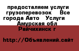 предосталяем услуги грузоперевозок  - Все города Авто » Услуги   . Амурская обл.,Райчихинск г.